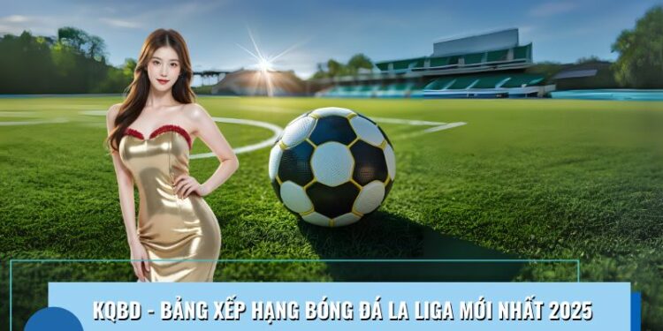Kqbd – Bảng Xếp Hạng Bóng Đá La Liga Mới Nhất Năm 2025